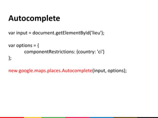 Autocomplete
var input = document.getElementById('lieu');

var options = {
        componentRestrictions: {country: 'ci'}
};

new google.maps.places.Autocomplete(input, options);
 