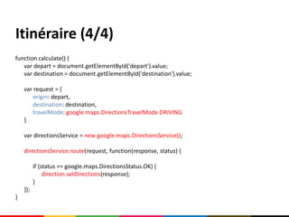 Itinéraire (4/4)
function calculate() {
   var depart = document.getElementById('depart').value;
   var destination = document.getElementById('destination').value;

    var request = {
       origin: depart,
       destination: destination,
       travelMode: google.maps.DirectionsTravelMode.DRIVING
    }

    var directionsService = new google.maps.DirectionsService();

    directionsService.route(request, function(response, status) {

          if (status == google.maps.DirectionsStatus.OK) {
               direction.setDirections(response);
          }
    });
}
 