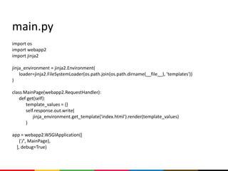 main.py
import os
import webapp2
import jinja2

jinja_environment = jinja2.Environment(
    loader=jinja2.FileSystemLoader(os.path.join(os.path.dirname(__file__), 'templates'))
)

class MainPage(webapp2.RequestHandler):
    def get(self):
       template_values = {}
       self.response.out.write(
           jinja_environment.get_template('index.html').render(template_values)
       )

app = webapp2.WSGIApplication([
    ('/', MainPage),
  ], debug=True)
 