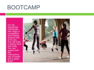 BOOTCAMP

For the
disciplined
individuals
who enjoy a
competitive
and intense
workout this
is for you.
You will build
a strong mind
and body.
You can
expect drill-
like
instructions,
lots of sweat
and a great
body!
 