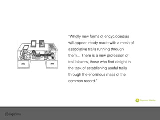 @exprima
“Wholly new forms of encyclopedias
will appear, ready made with a mesh of
associative trails running through
them… There is a new profession of
trail blazers, those who ﬁnd delight in
the task of establishing useful trails
through the enormous mass of the
common record.”
 