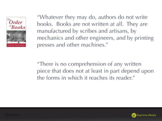 @exprima
“Whatever they may do, authors do not write
books. Books are not written at all. They are
manufactured by scribes and artisans, by
mechanics and other engineers, and by printing
presses and other machines.”
“There is no comprehension of any written
piece that does not at least in part depend upon
the forms in which it reaches its reader.”
 