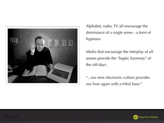 @exprima
Alphabet, radio, TV all encourage the
dominance of a single sense - a form of
hypnosis.
Media that encourage the interplay of all
senses provide the “haptic harmony” of
the old days.
“...our new electronic culture provides
our lives again with a tribal base.”
 