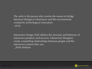 @exprima
The artist is the person who invents the means to bridge
between biological inheritance and the environments
created by technological innovation.
_M.M.
Interaction Design (IxD) deﬁnes the structure and behavior of
interactive products and services. Interaction Designers
create compelling relationships between people and the
interactive systems they use.
_IXDA Website
 
