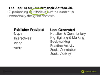 @exprima
The Post-book Era: Armchair Astronauts
Experiencing multifarious curated content in
intentionally designed contexts.
Copy
Interactives
Video
Audio
Notation & Commentary
Highlighting & Marking
Bookmarking
Reading Activity
Social Annotation
Social Activity
Publisher Provided User Generated
 