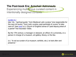 @exprima
The Post-book Era: Armchair Astronauts
Experiencing multifarious curated content in
intentionally designed contexts.
curate (n.)
late 14c., "spiritual guide," from Medieval Latin curatus "one responsible for
the care (of souls)," from Latin curatus, past participle of curare "to take
care of" (see cure (v.)). Church of England sense of "paid deputy priest of
a parish" ﬁrst recorded 1550s.
By the 17th century: a manager or steward, an ofﬁcer of a university, or a
person in charge of a museum, art gallery, library, or the like.
(v.) “to act as curator of (a museum, exhibits, etc.); to look after and
preserve.”
 