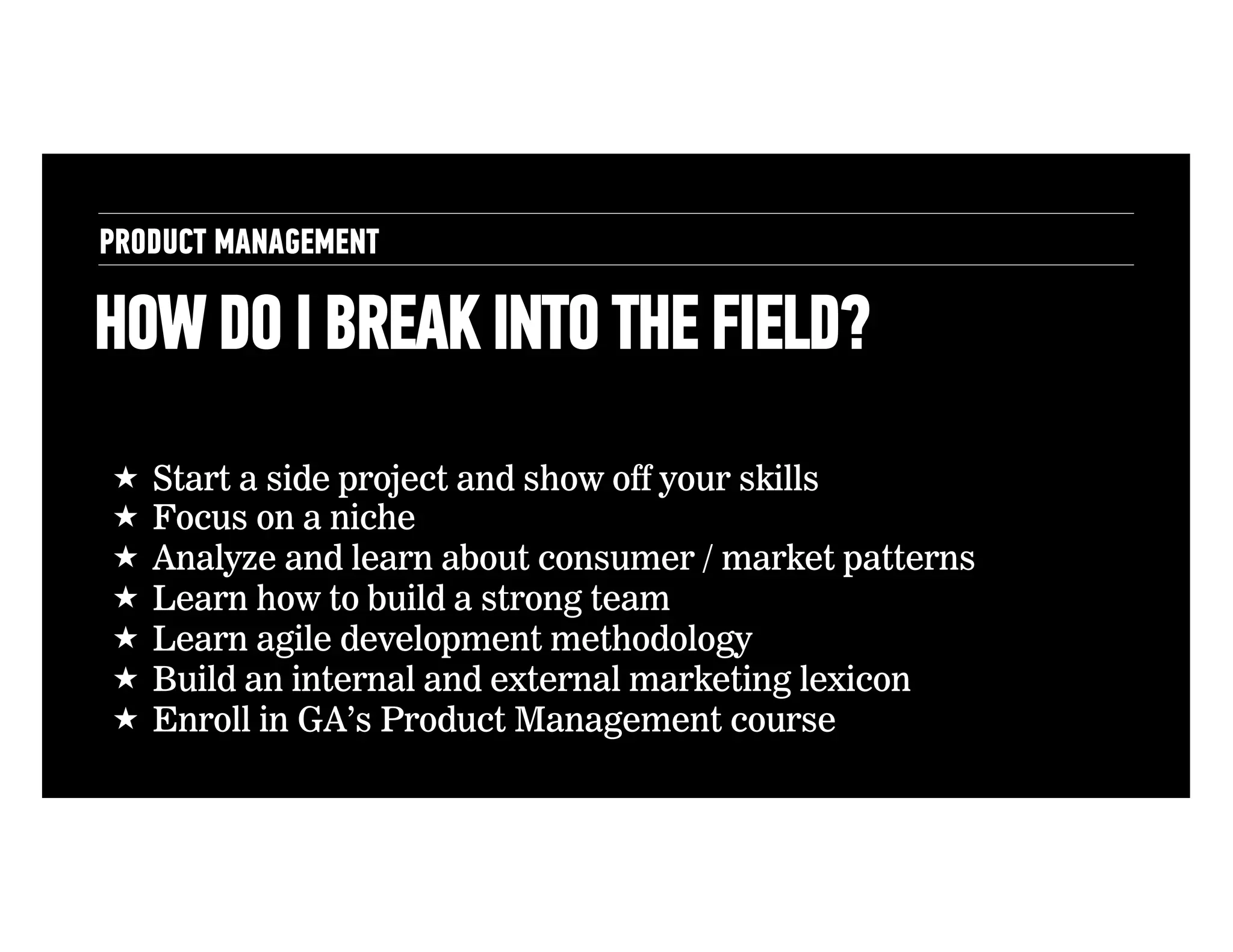 PRODUCT MANAGEMENT

HOW DO I BREAK INTO THE FIELD?
!  Start a side project and show off your skills
!  Focus on a niche
!  Analyze and learn about consumer / market patterns
!  Learn how to build a strong team
!  Learn agile development methodology
!  Build an internal and external marketing lexicon
!  Enroll in GA’s Product Management course

 