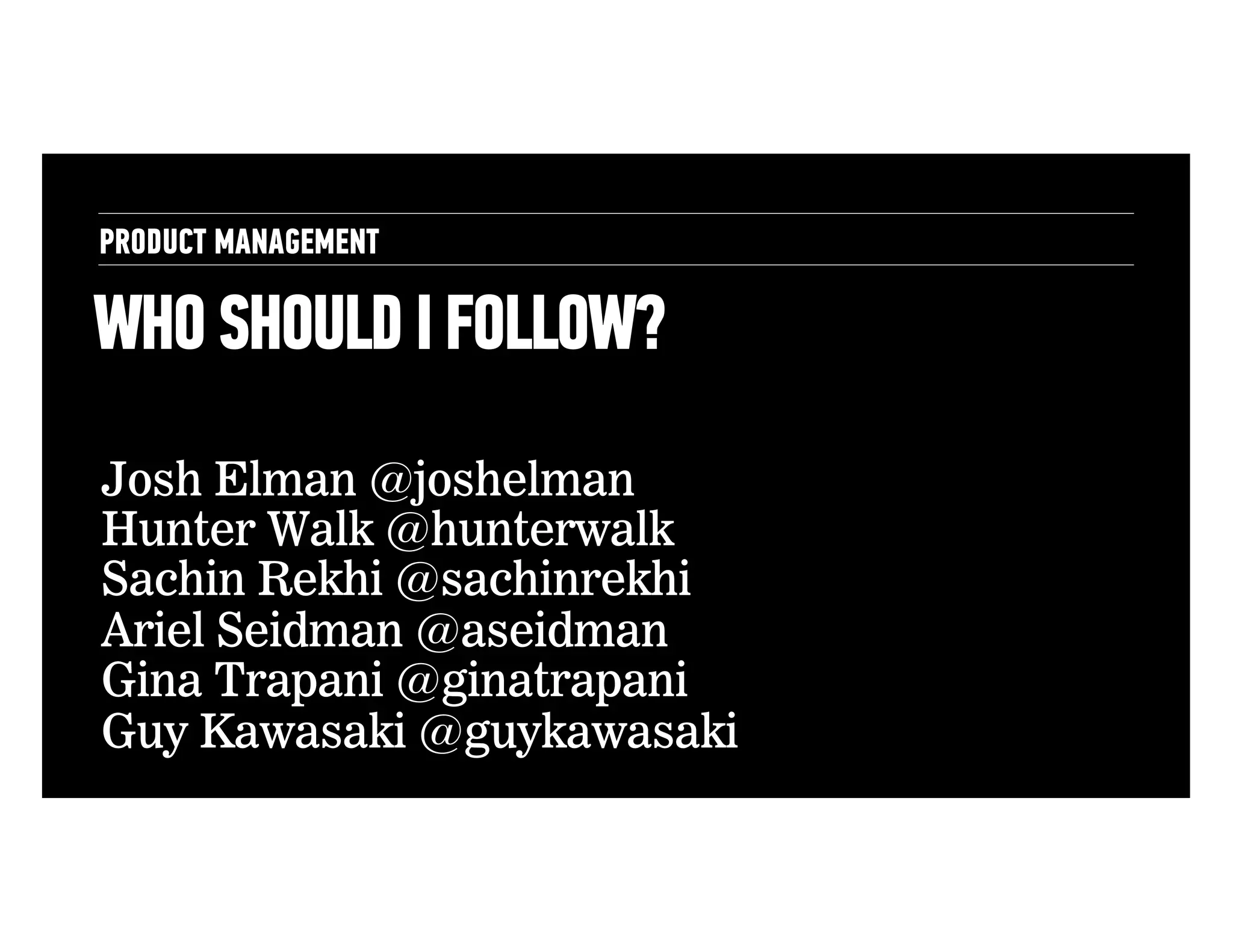 PRODUCT MANAGEMENT

WHO SHOULD I FOLLOW?
Josh Elman @joshelman
Hunter Walk @hunterwalk
Sachin Rekhi @sachinrekhi
Ariel Seidman @aseidman
Gina Trapani @ginatrapani
Guy Kawasaki @guykawasaki

 