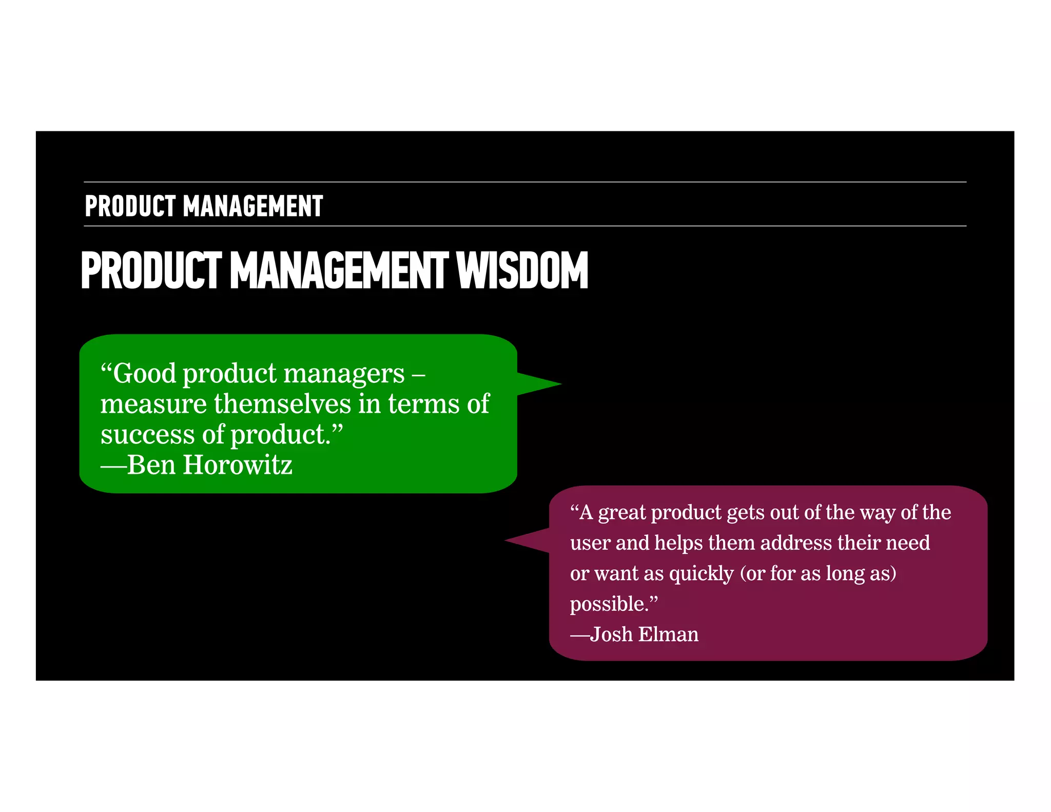 PRODUCT MANAGEMENT

PRODUCT MANAGEMENT WISDOM
“Good product managers –
measure themselves in terms of
success of product.”
—Ben Horowitz
“A great product gets out of the way of the
user and helps them address their need
or want as quickly (or for as long as)
possible.”
—Josh Elman

 