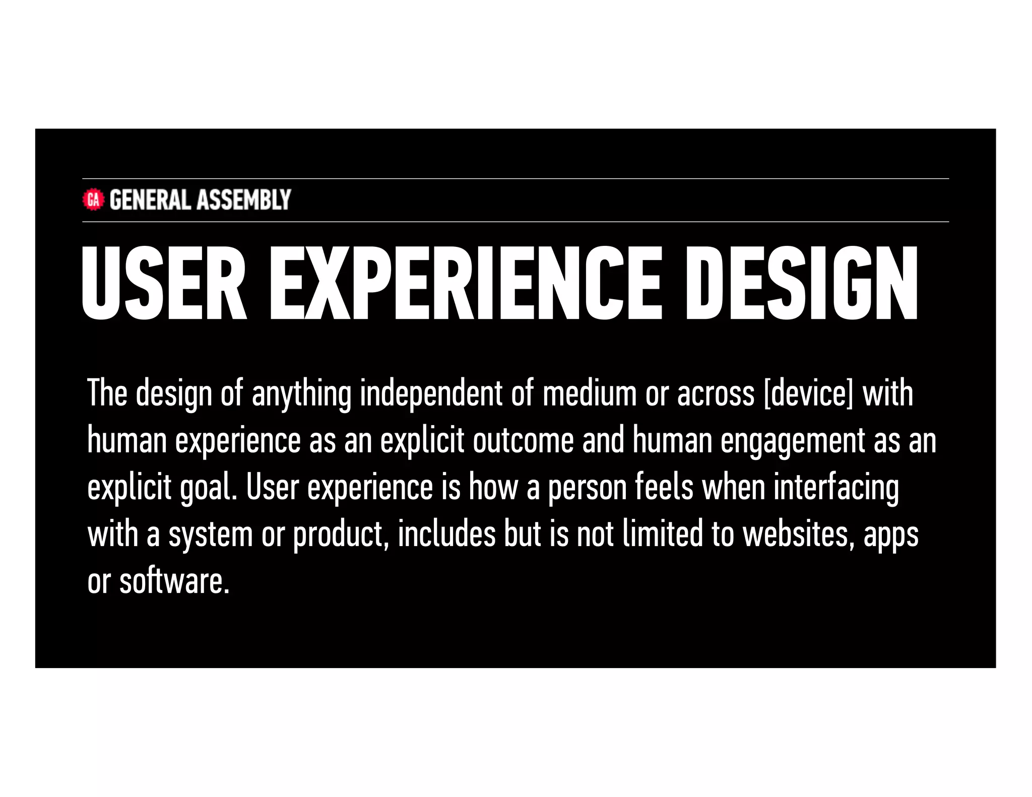 USER EXPERIENCE DESIGN
The design of anything independent of medium or across [device] with
human experience as an explicit outcome and human engagement as an
explicit goal. User experience is how a person feels when interfacing
with a system or product, includes but is not limited to websites, apps
or soﬅware.

 