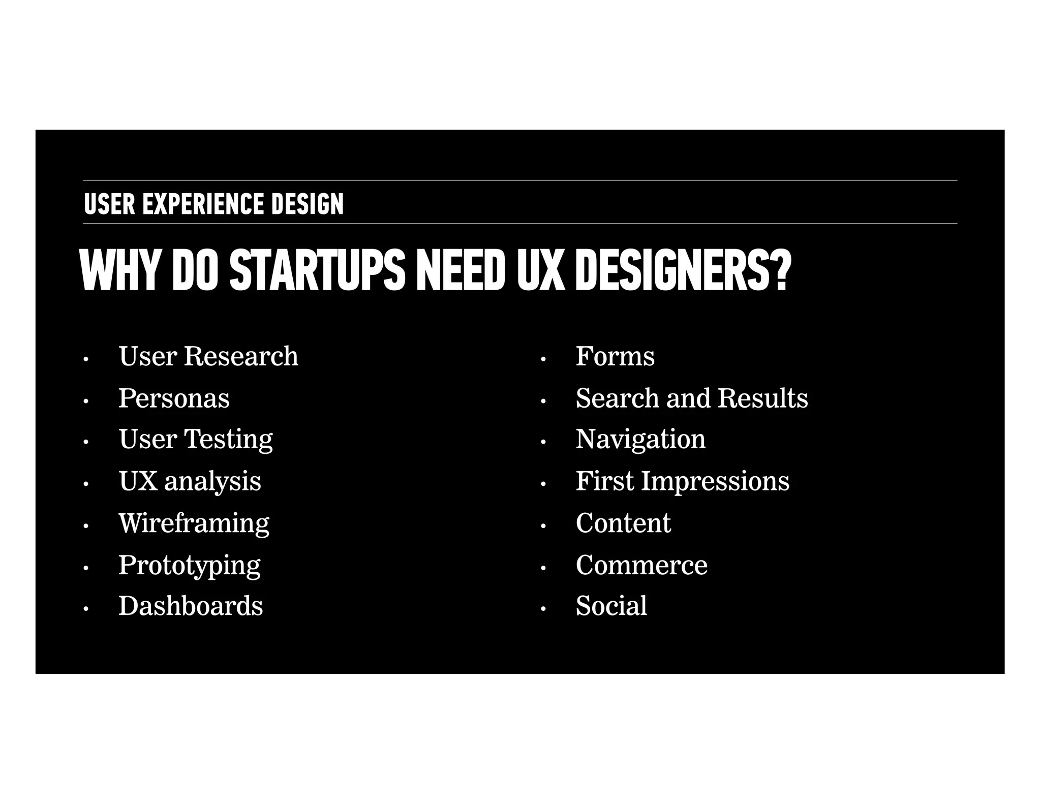USER EXPERIENCE DESIGN

WHY DO STARTUPS NEED UX DESIGNERS?
• 

User Research

• 

Forms

• 

Personas

• 

Search and Results

• 

User Testing

• 

Navigation

• 

UX analysis

• 

First Impressions

• 

Wireframing

• 

Content

• 

Prototyping

• 

Commerce

• 

Dashboards

• 

Social

• 

 