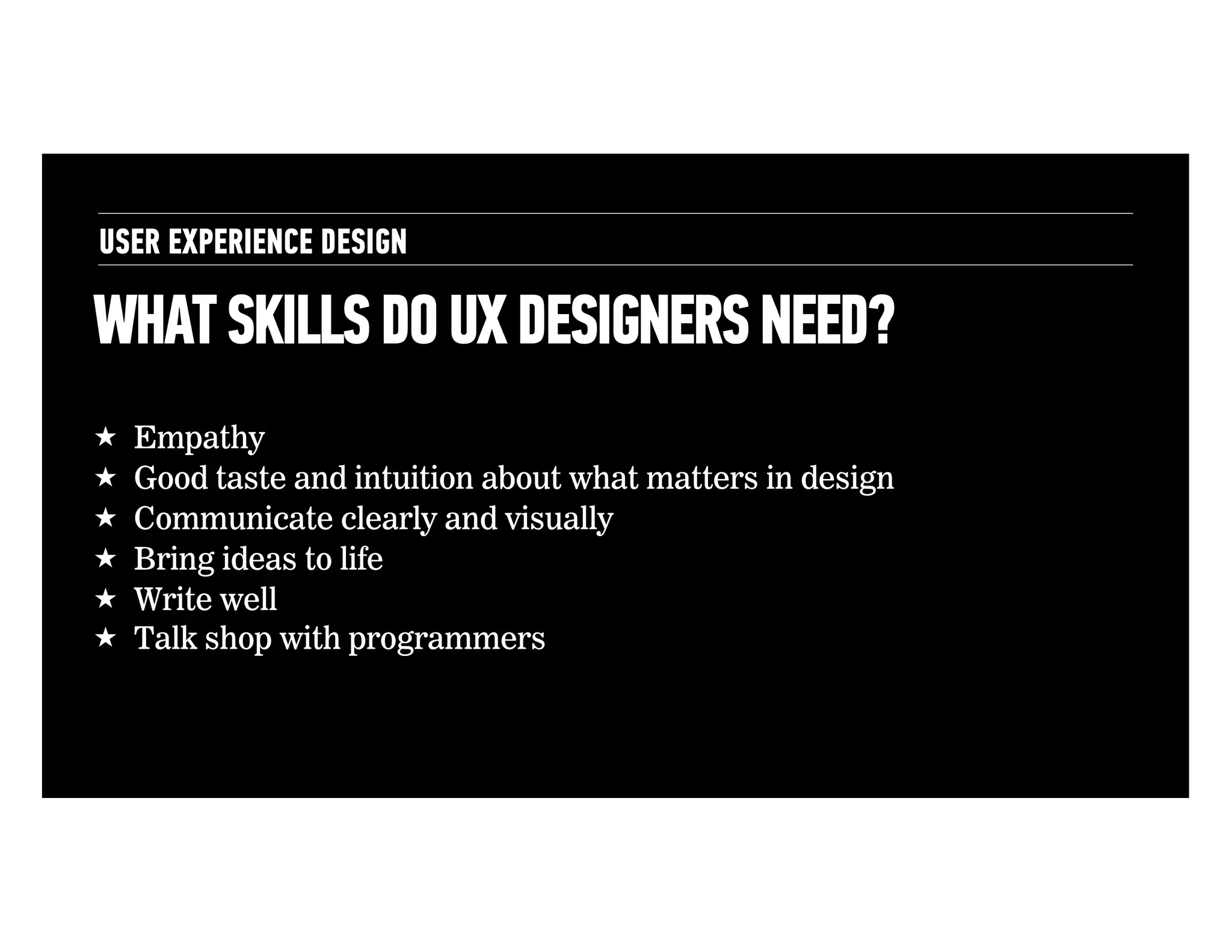 USER EXPERIENCE DESIGN

WHAT SKILLS DO UX DESIGNERS NEED?
! 
! 
! 
! 
! 
! 

Empathy
Good taste and intuition about what matters in design
Communicate clearly and visually
Bring ideas to life
Write well
Talk shop with programmers

 