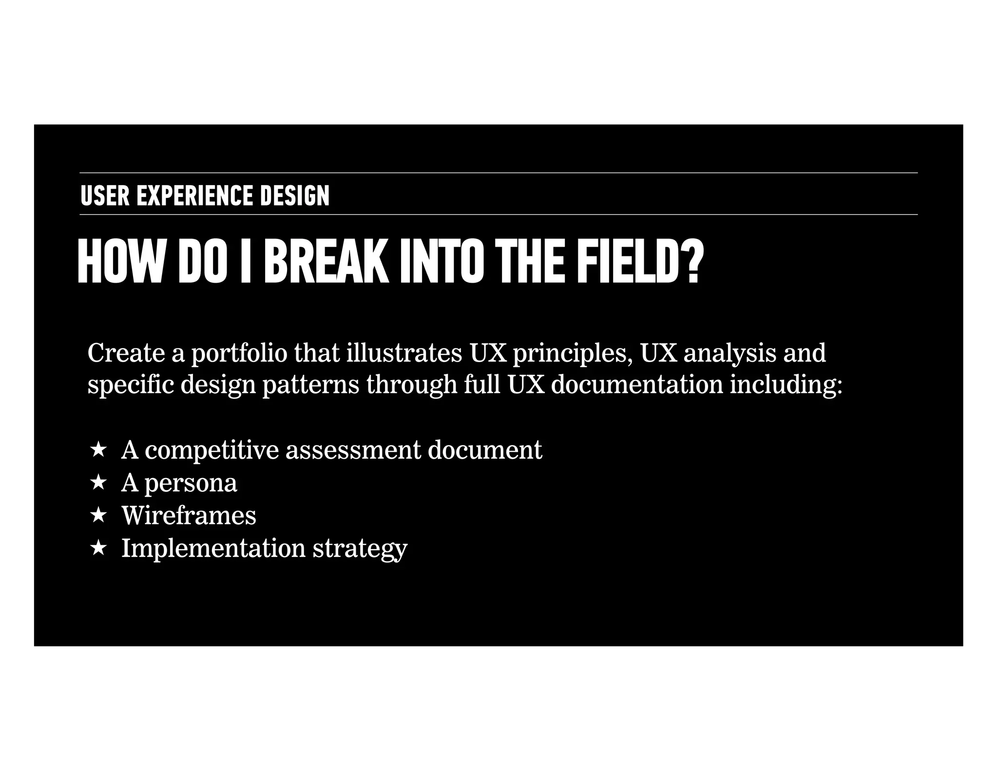 USER EXPERIENCE DESIGN

HOW DO I BREAK INTO THE FIELD?
Create a portfolio that illustrates UX principles, UX analysis and
specific design patterns through full UX documentation including:
! 
! 
! 
! 

A competitive assessment document
A persona
Wireframes
Implementation strategy

 