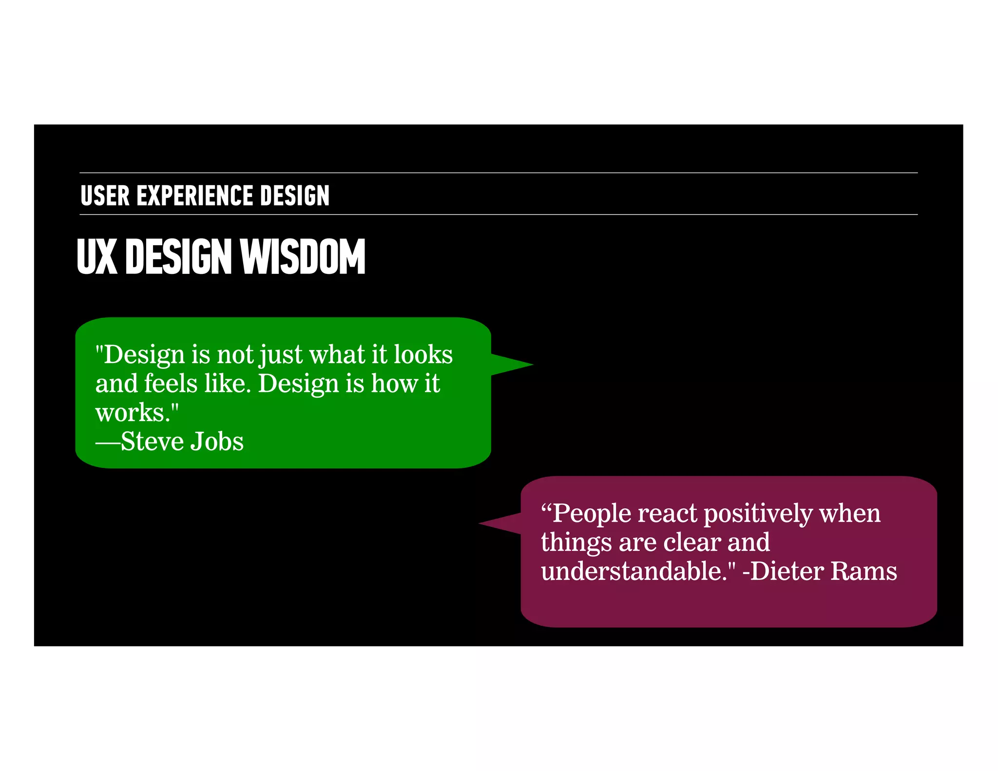 USER EXPERIENCE DESIGN

UX DESIGN WISDOM
"Design is not just what it looks
and feels like. Design is how it
works."
—Steve Jobs
“People react positively when
things are clear and
understandable." -Dieter Rams

 