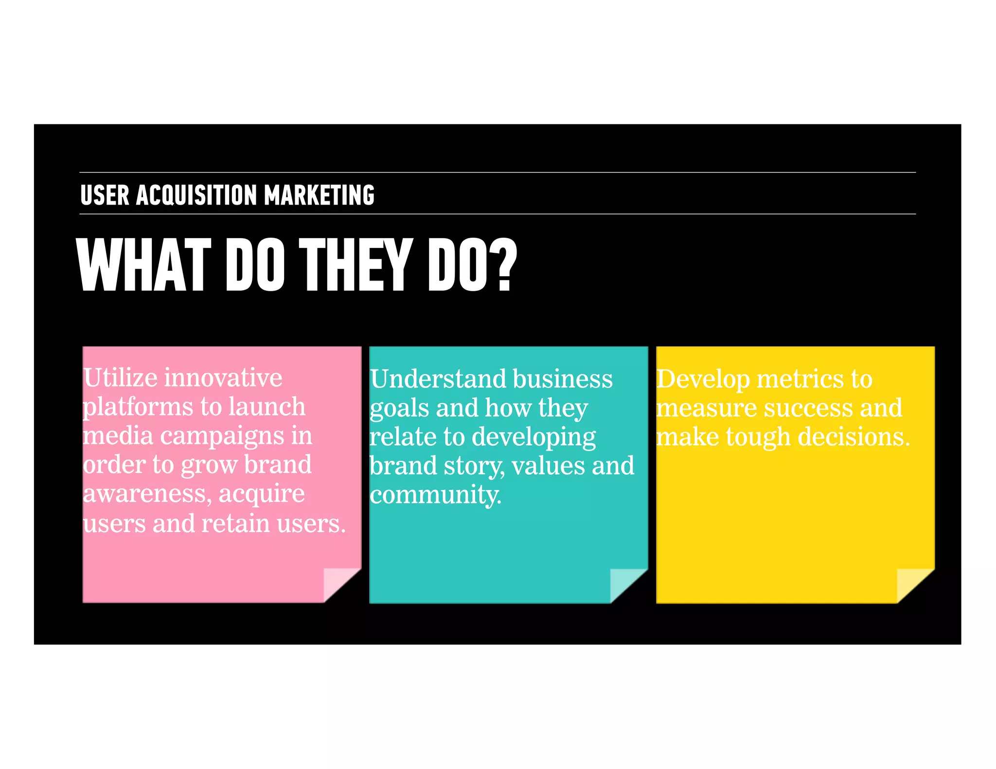 USER ACQUISITION MARKETING

WHAT DO THEY DO?
Utilize innovative
platforms to launch
media campaigns in
order to grow brand
awareness, acquire
users and retain users.

Understand business
Develop metrics to
goals and how they
measure success and
relate to developing
make tough decisions.
brand story, values and
community.

 