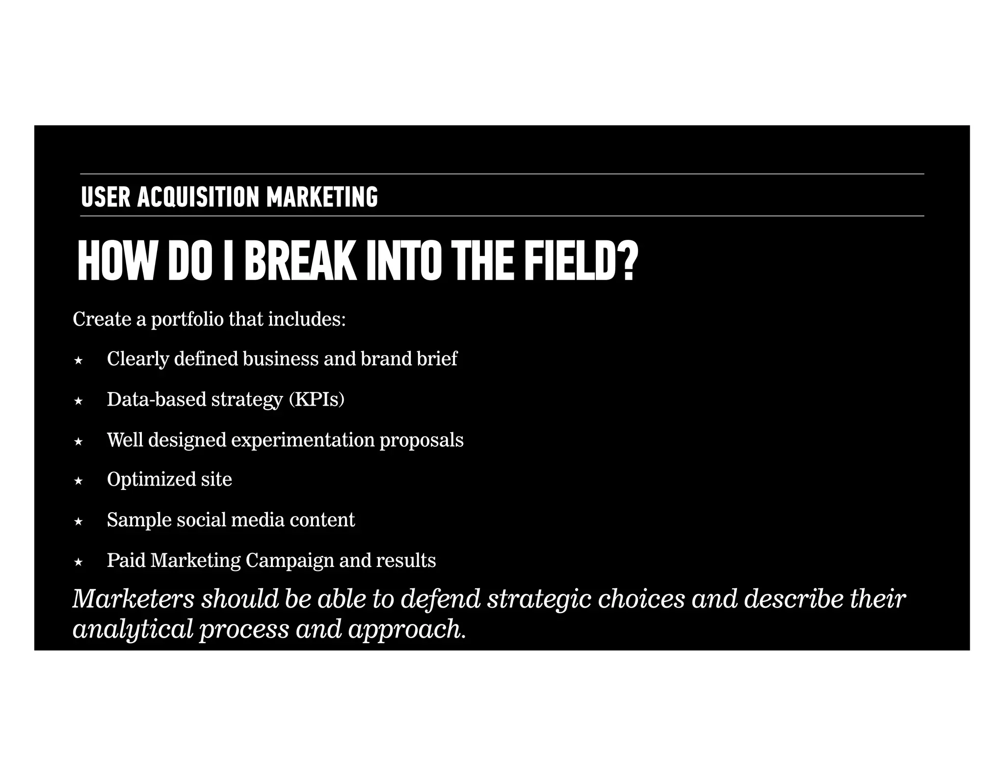 USER ACQUISITION MARKETING

HOW DO I BREAK INTO THE FIELD?
Create a portfolio that includes:
! 

Clearly defined business and brand brief

! 

Data-based strategy (KPIs)

! 

Well designed experimentation proposals

! 

Optimized site

! 

Sample social media content

! 

Paid Marketing Campaign and results

Marketers should be able to defend strategic choices and describe their
analytical process and approach.

 