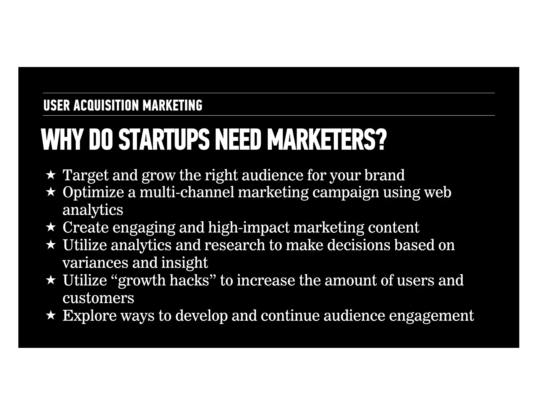 USER ACQUISITION MARKETING

WHY DO STARTUPS NEED MARKETERS?
!  Target and grow the right audience for your brand
!  Optimize a multi-channel marketing campaign using web
analytics
!  Create engaging and high-impact marketing content
!  Utilize analytics and research to make decisions based on
variances and insight
!  Utilize “growth hacks” to increase the amount of users and
customers
!  Explore ways to develop and continue audience engagement

 