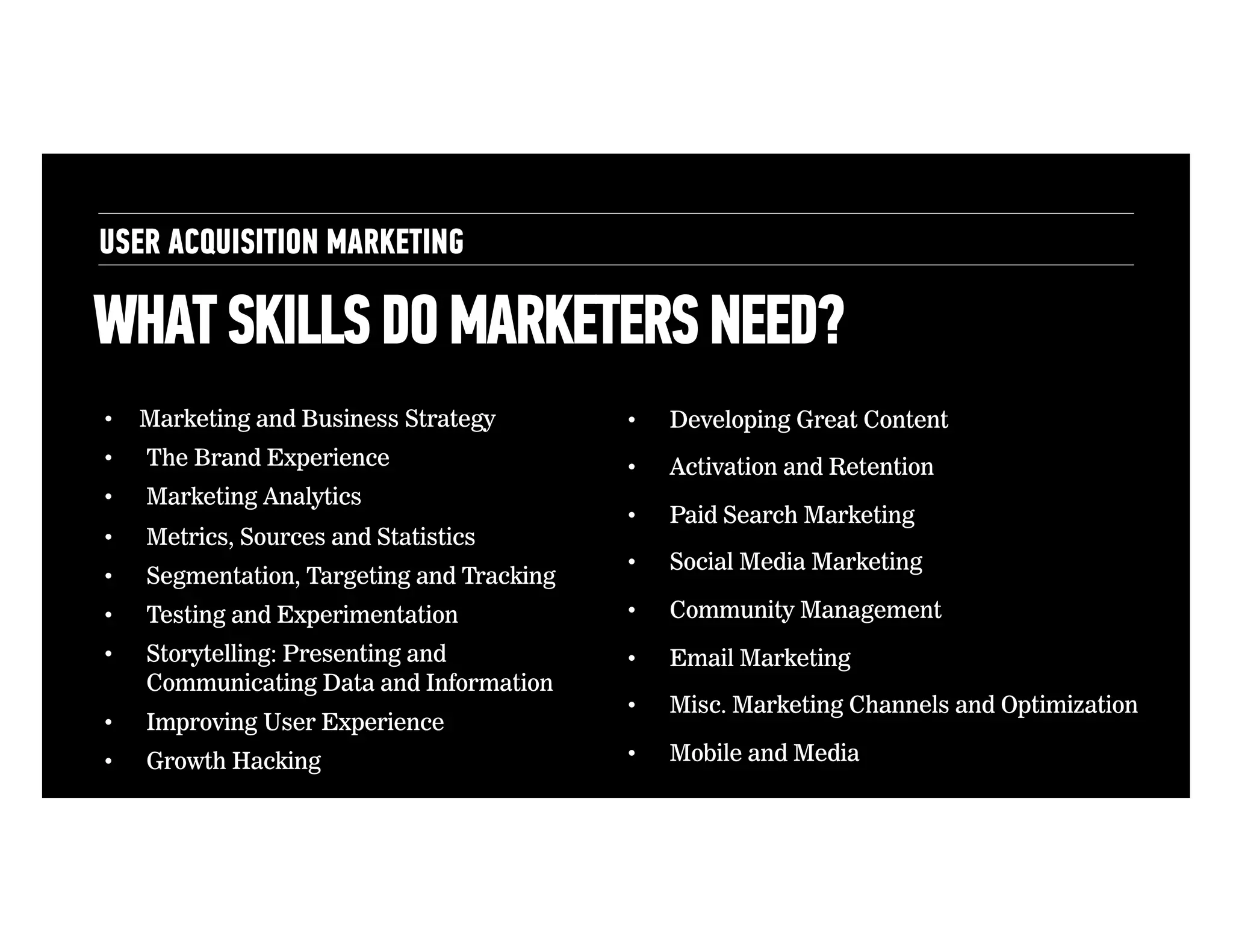 USER ACQUISITION MARKETING

WHAT SKILLS DO MARKETERS NEED?
• 

Marketing and Business Strategy

• 

Developing Great Content

• 

The Brand Experience

• 

Activation and Retention

• 

Marketing Analytics

• 

Metrics, Sources and Statistics

• 

Paid Search Marketing

• 

Segmentation, Targeting and Tracking

• 

Social Media Marketing

• 

Testing and Experimentation

• 

Community Management

• 

Storytelling: Presenting and
Communicating Data and Information

• 

Email Marketing

• 

Improving User Experience

• 

Misc. Marketing Channels and Optimization

• 

Growth Hacking

• 

Mobile and Media Planning

 