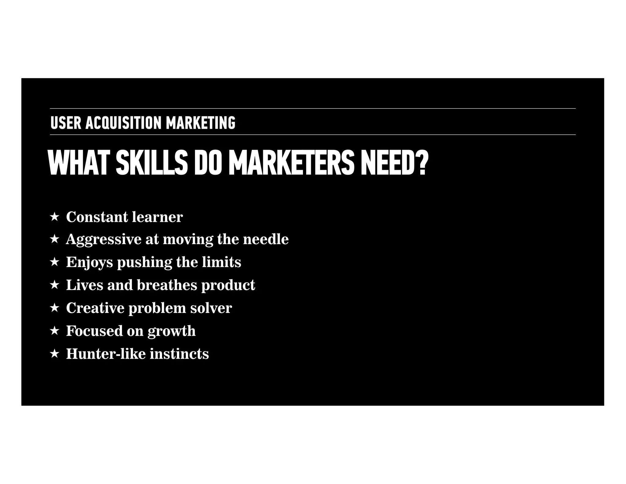 USER ACQUISITION MARKETING

WHAT SKILLS DO MARKETERS NEED?
• 

!  Constant learner
!  Aggressive at moving the needle
!  Enjoys pushing the limits
!  Lives and breathes product
!  Creative problem solver
!  Focused on growth
!  Hunter-like instincts

Planning

 