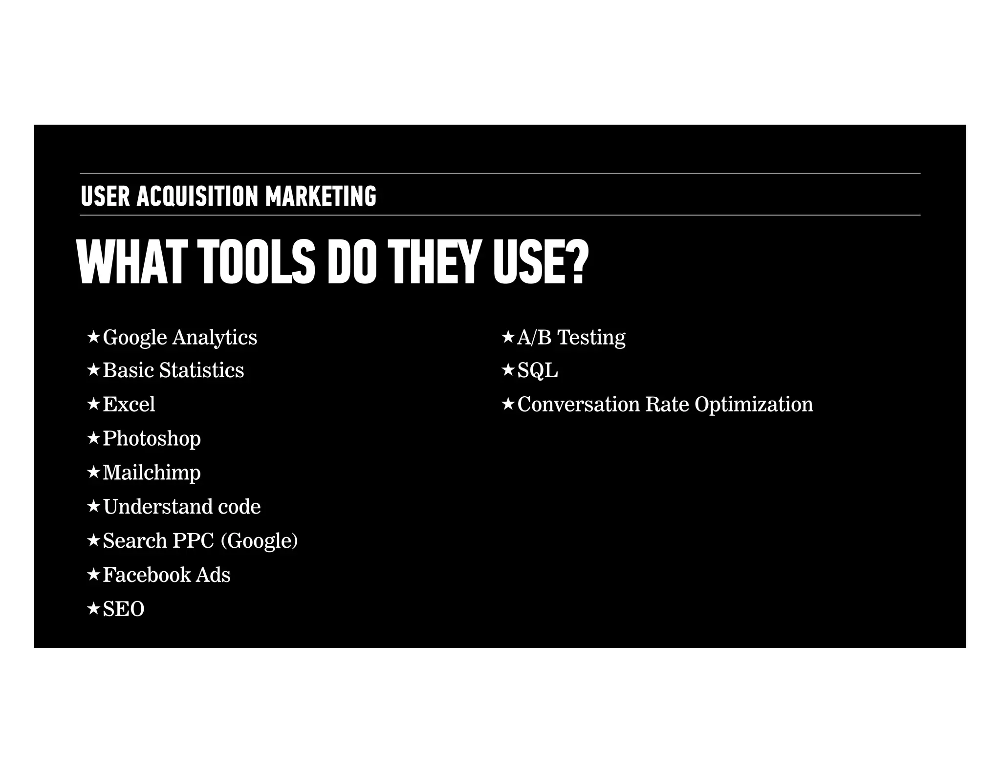 USER ACQUISITION MARKETING

WHAT TOOLS DO THEY USE?
! Google Analytics

! A/B Testing

! Basic Statistics

! SQL

! Excel

! Conversation Rate Optimization

! Photoshop
! Mailchimp
! Understand code
! Search PPC (Google)
! Facebook Ads
! SEO

 