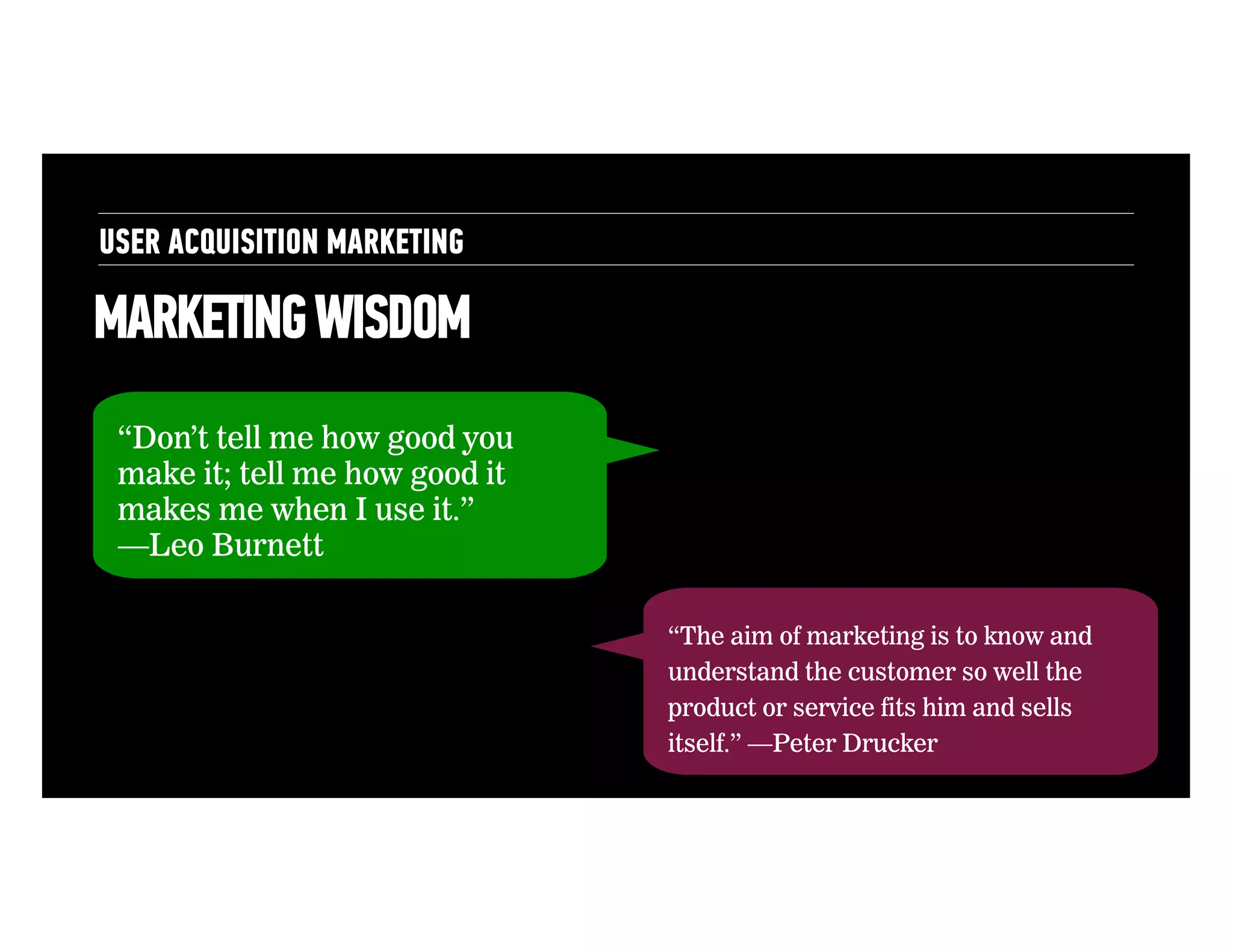 USER ACQUISITION MARKETING

MARKETING WISDOM
“Don’t tell me how good you
make it; tell me how good it
makes me when I use it.”
—Leo Burnett
“The aim of marketing is to know and
understand the customer so well the
product or service fits him and sells
itself.” —Peter Drucker

 