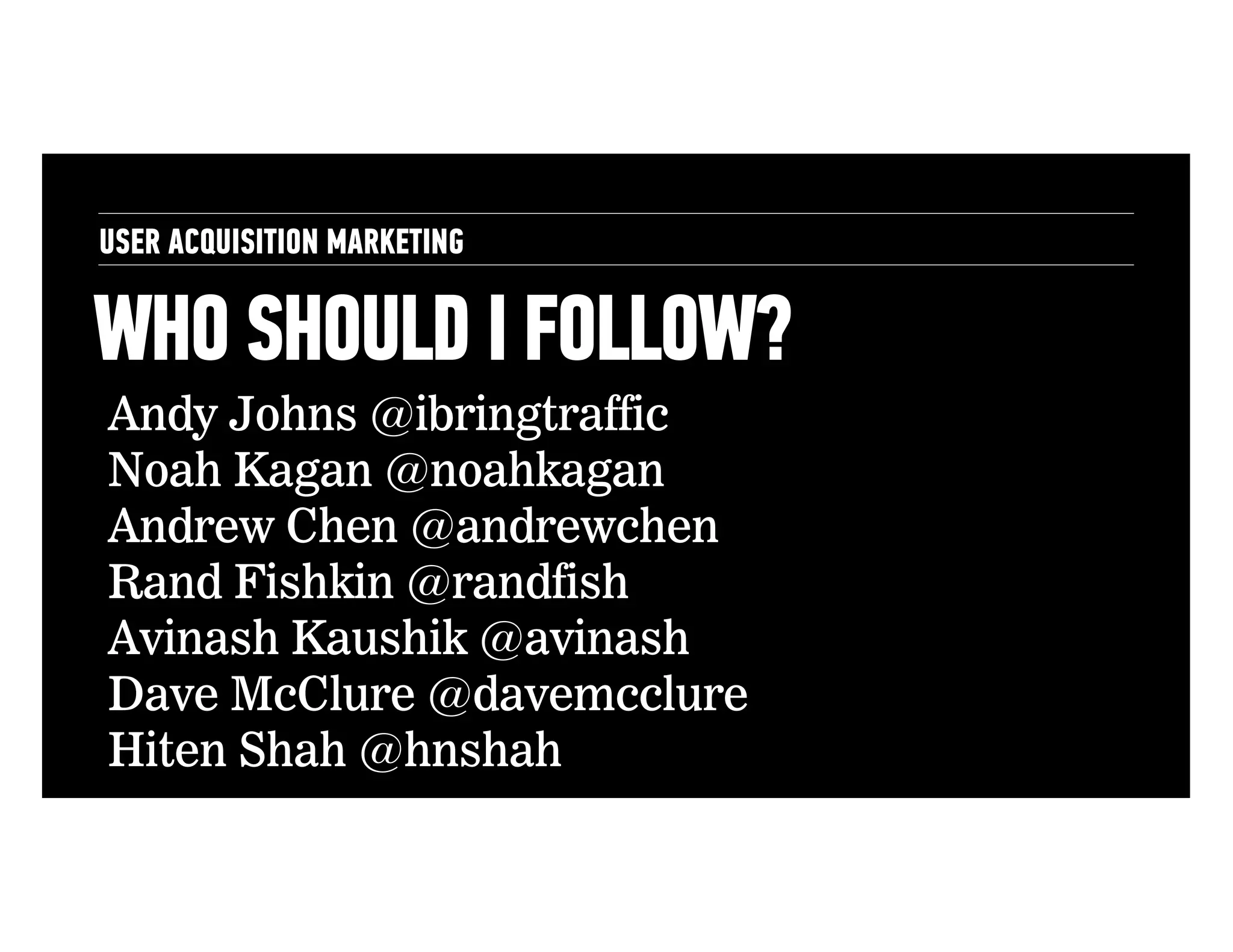 USER ACQUISITION MARKETING

WHO SHOULD I FOLLOW?
Andy Johns @ibringtraffic
Noah Kagan @noahkagan
Andrew Chen @andrewchen
Rand Fishkin @randfish
Avinash Kaushik @avinash
Dave McClure @davemcclure
Hiten Shah @hnshah

 