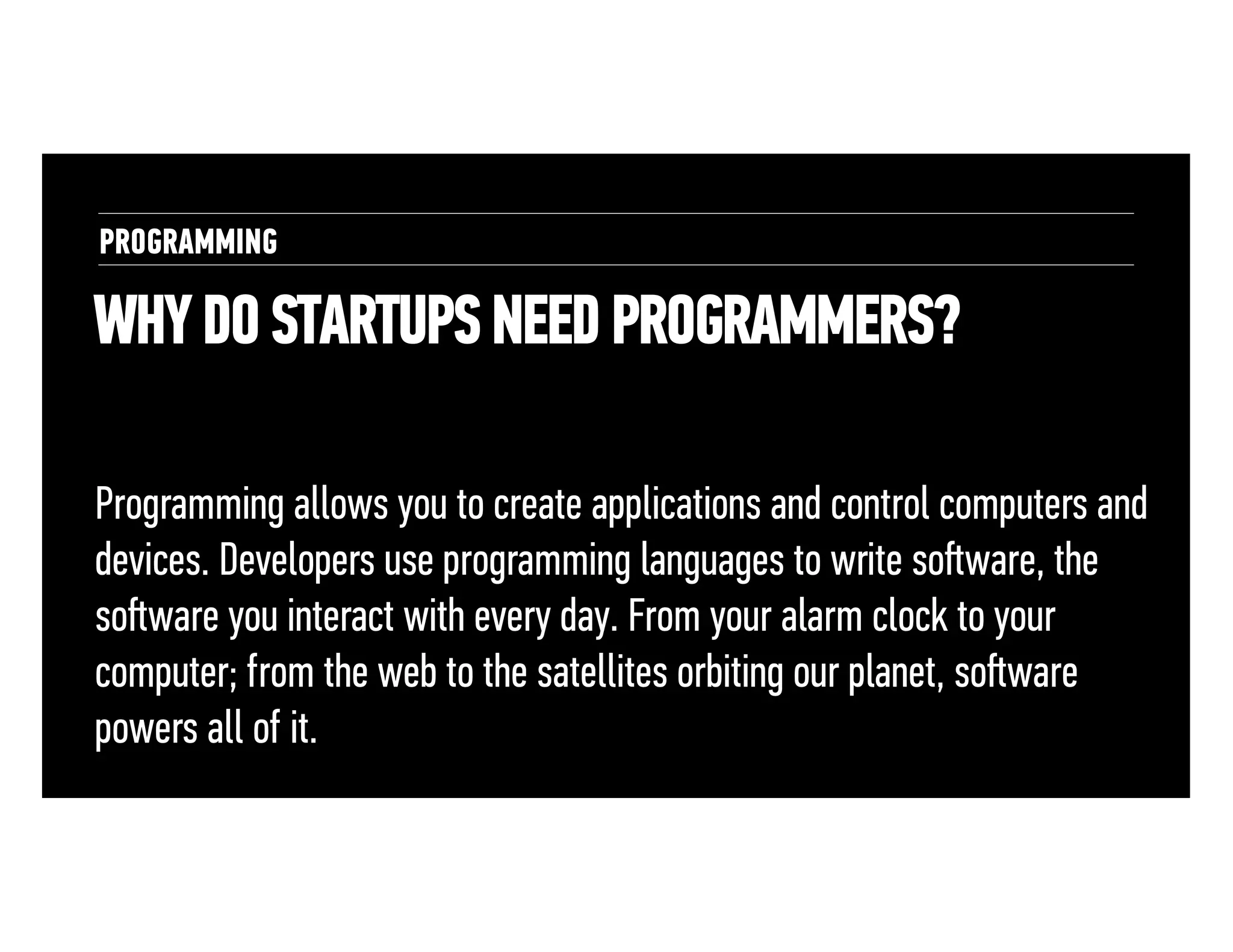 PROGRAMMING

WHY DO STARTUPS NEED PROGRAMMERS?
Programming allows you to create applications and control computers and
devices. Developers use programming languages to write soﬅware, the
soﬅware you interact with every day. From your alarm clock to your
computer; from the web to the satellites orbiting our planet, soﬅware
powers all of it.

 