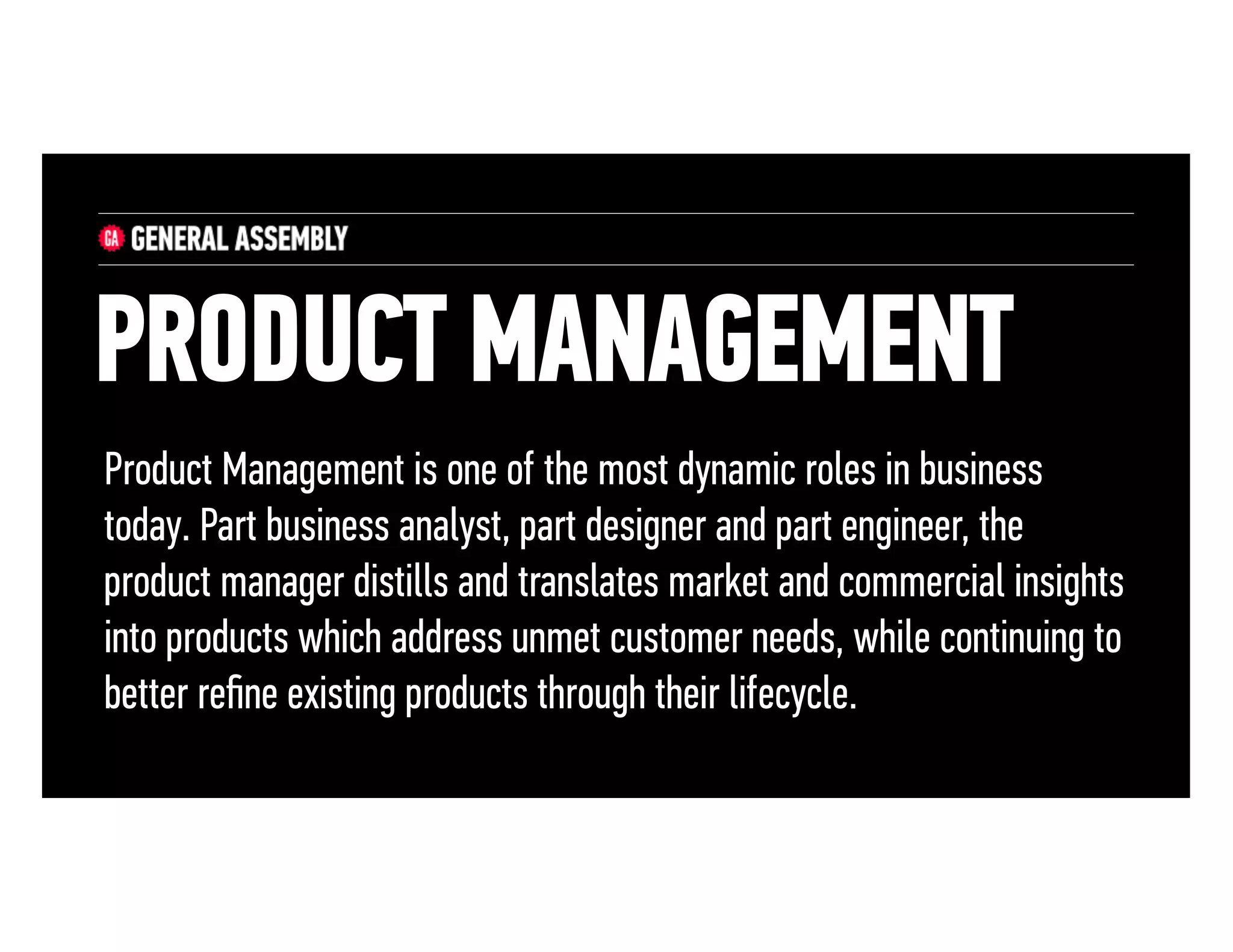 PRODUCT MANAGEMENT
Product Management is one of the most dynamic roles in business
today. Part business analyst, part designer and part engineer, the
product manager distills and translates market and commercial insights
into products which address unmet customer needs, while continuing to
better reﬁne existing products through their lifecycle.

 