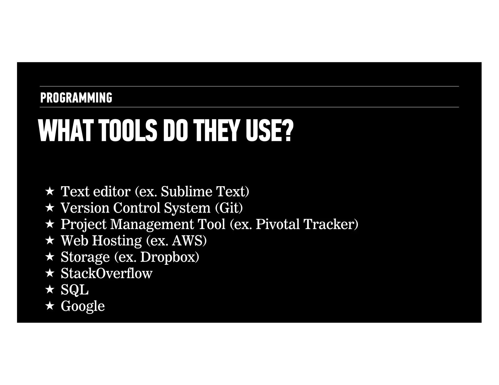 PROGRAMMING

WHAT TOOLS DO THEY USE?
!  Text editor (ex. Sublime Text)
!  Version Control System (Git)
!  Project Management Tool (ex. Pivotal Tracker)
!  Web Hosting (ex. AWS)
!  Storage (ex. Dropbox)
!  StackOverflow
!  SQL
!  Google

 