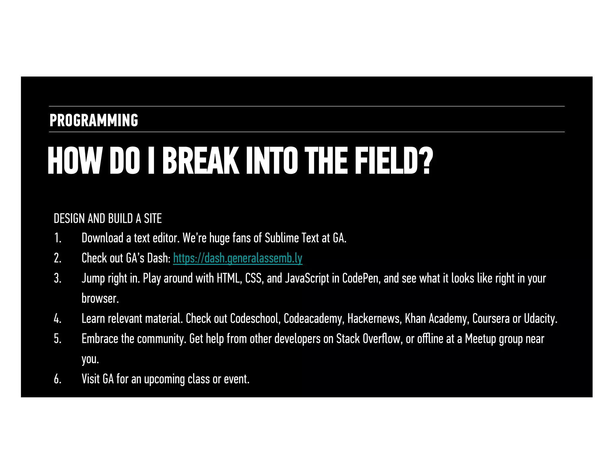 PROGRAMMING

HOW DO I BREAK INTO THE FIELD?
DESIGN AND BUILD A SITE
1.  Download a text editor. We’re huge fans of Sublime Text at GA.
2.  Check out GA’s Dash: https://dash.generalassemb.ly
3.  Jump right in. Play around with HTML, CSS, and JavaScript in CodePen, and see what it looks like right in your
browser.
4.  Learn relevant material. Check out Codeschool, Codeacademy, Hackernews, Khan Academy, Coursera or Udacity.
5.  Embrace the community. Get help from other developers on Stack Overﬂow, or oﬄine at a Meetup group near
you.
6.  Visit GA for an upcoming class or event.

 