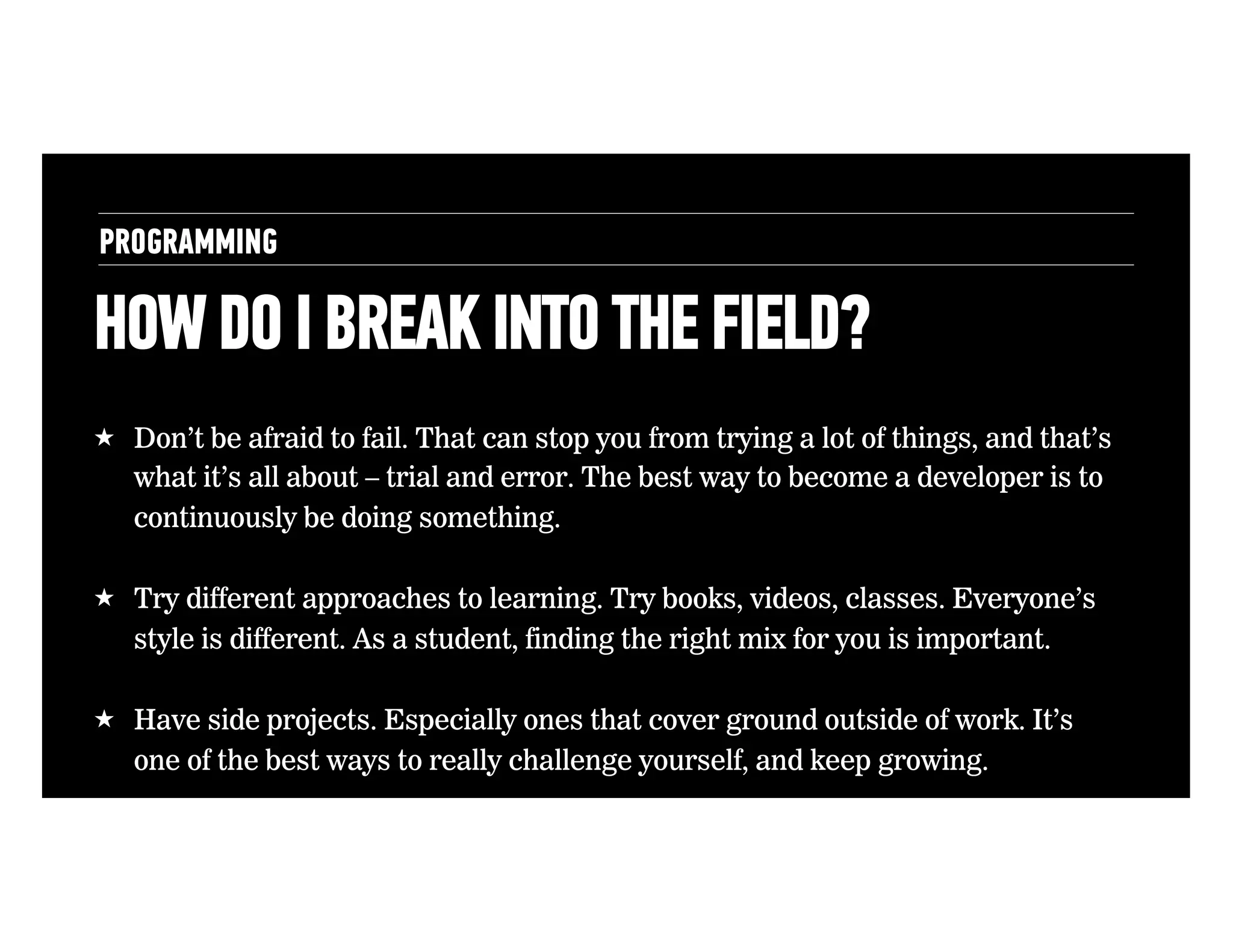 PROGRAMMING

HOW DO I BREAK INTO THE FIELD?
!  Don’t be afraid to fail. That can stop you from trying a lot of things, and that’s
what it’s all about – trial and error. The best way to become a developer is to
continuously be doing something.
!  Try different approaches to learning. Try books, videos, classes. Everyone’s
style is different. As a student, finding the right mix for you is important.
!  Have side projects. Especially ones that cover ground outside of work. It’s
one of the best ways to really challenge yourself, and keep growing.

 