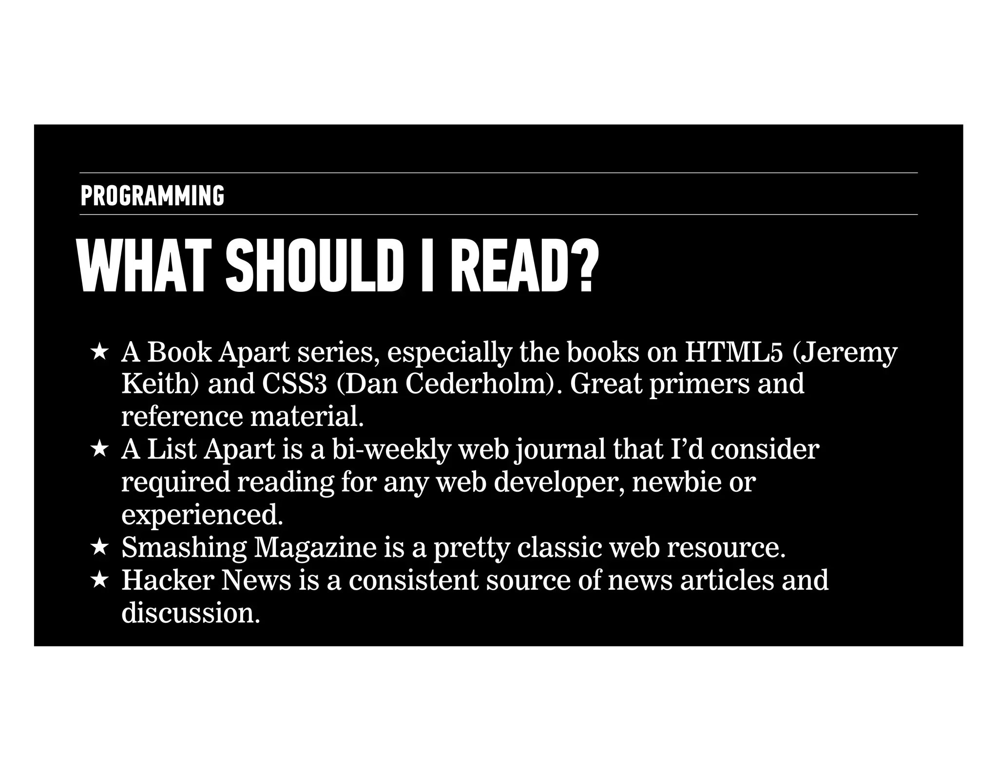 PROGRAMMING

WHAT SHOULD I READ?
!  A Book Apart series, especially the books on HTML5 (Jeremy
Keith) and CSS3 (Dan Cederholm). Great primers and
reference material.
!  A List Apart is a bi-weekly web journal that I’d consider
required reading for any web developer, newbie or
experienced.
!  Smashing Magazine is a pretty classic web resource.
!  Hacker News is a consistent source of news articles and
discussion.

 