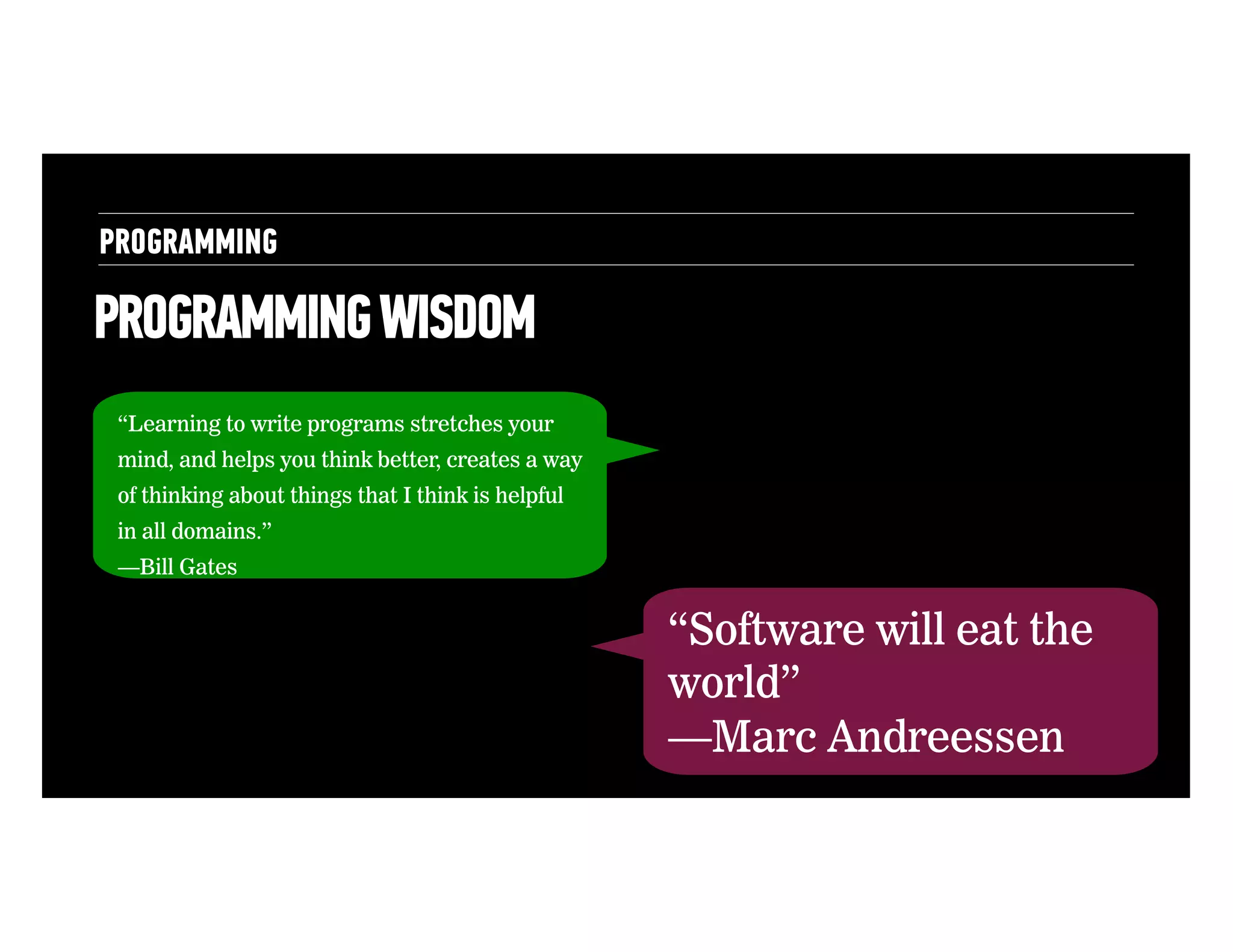 PROGRAMMING

PROGRAMMING WISDOM
“Learning to write programs stretches your
mind, and helps you think better, creates a way
of thinking about things that I think is helpful
in all domains.”
—Bill Gates

“Software will eat the
world”
—Marc Andreessen

 