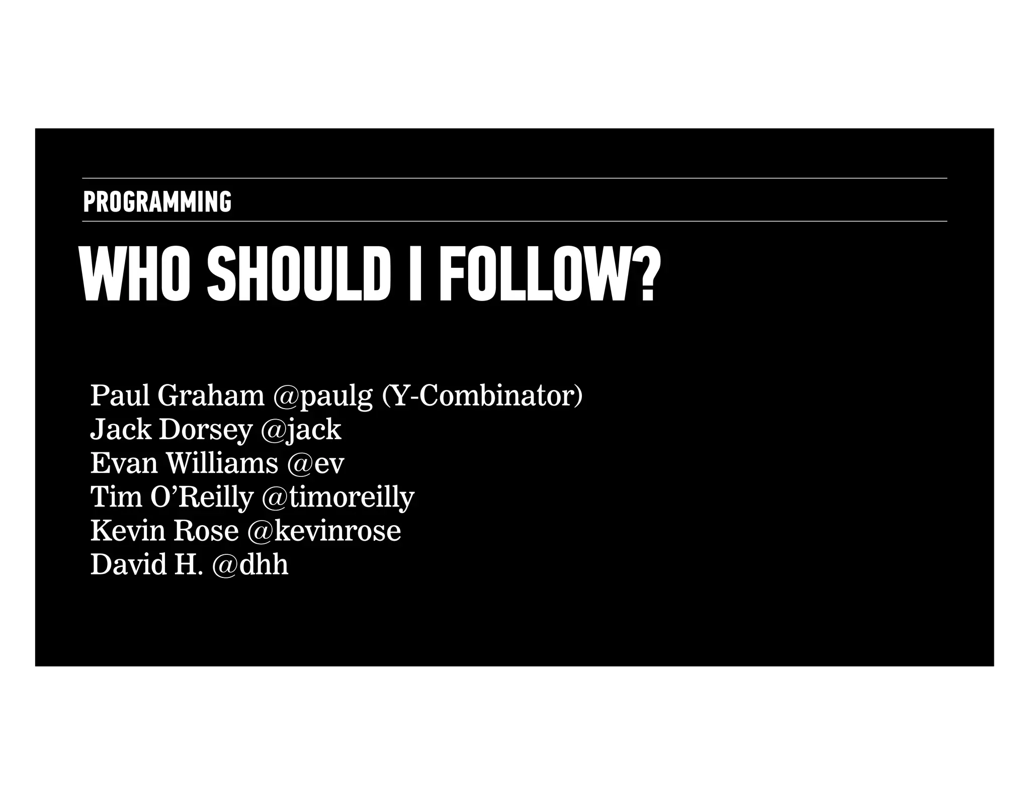 PROGRAMMING

WHO SHOULD I FOLLOW?
Paul Graham @paulg (Y-Combinator)
Jack Dorsey @jack
Evan Williams @ev
Tim O’Reilly @timoreilly
Kevin Rose @kevinrose
David H. @dhh

 