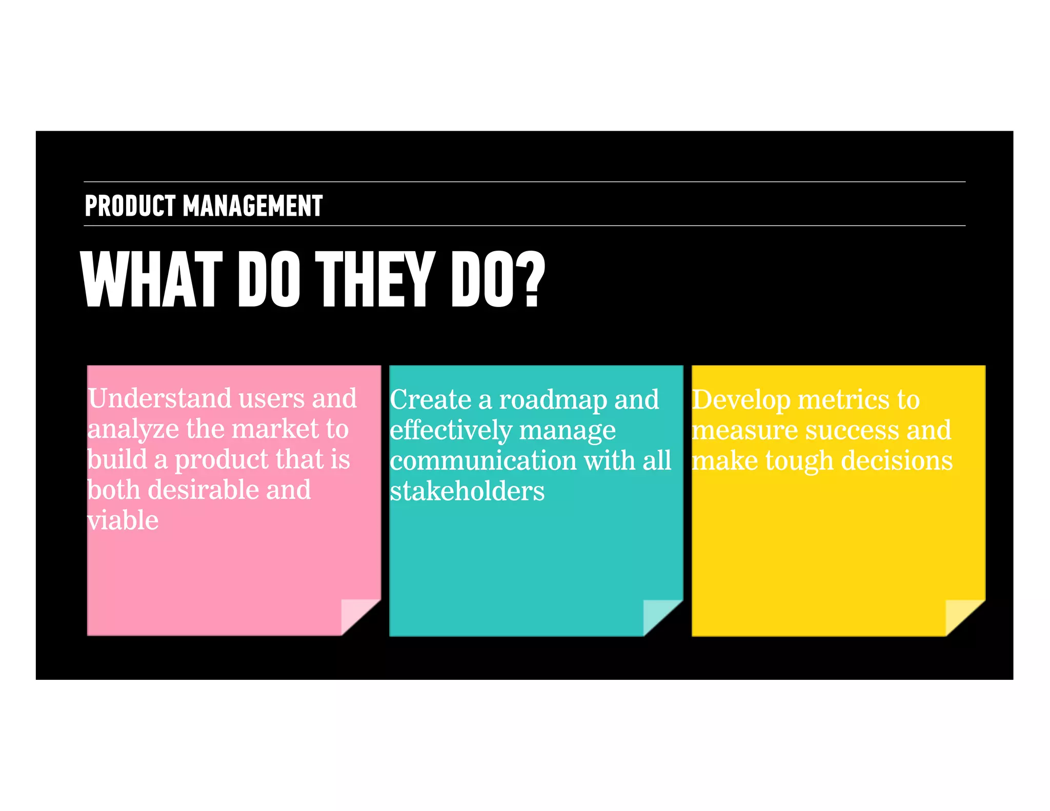 PRODUCT MANAGEMENT

WHAT DO THEY DO?
Understand users and
analyze the market to
build a product that is
both desirable and
viable

Create a roadmap and Develop metrics to
effectively manage
measure success and
communication with all make tough decisions
stakeholders

 