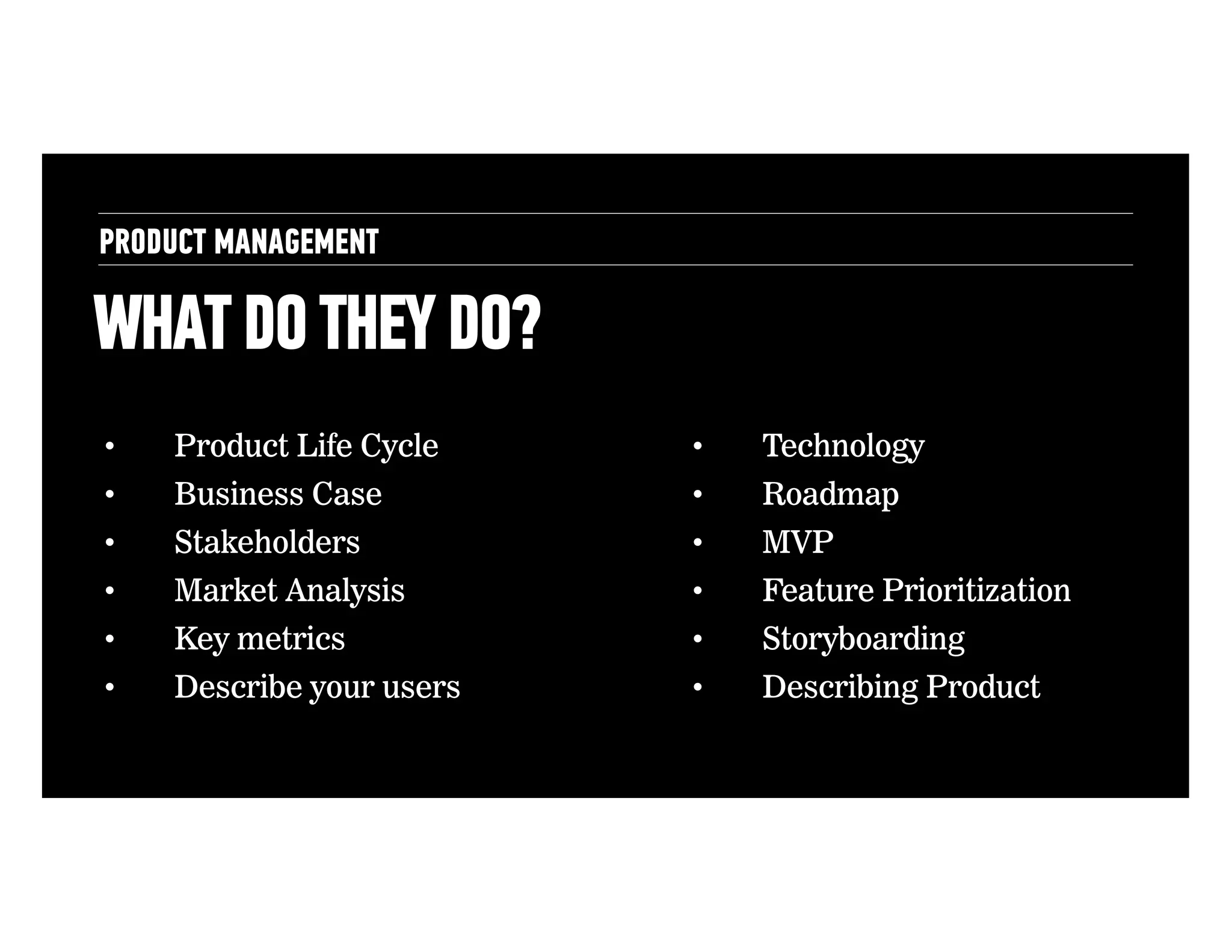 PRODUCT MANAGEMENT

WHAT DO THEY DO?
• 

Product Life Cycle

• 

Technology

• 

Business Case

• 

Roadmap

• 

Stakeholders

• 

MVP

• 

Market Analysis

• 

Feature Prioritization

• 

Key metrics

• 

Storyboarding

• 

Describe your users

• 

Describing Product

 