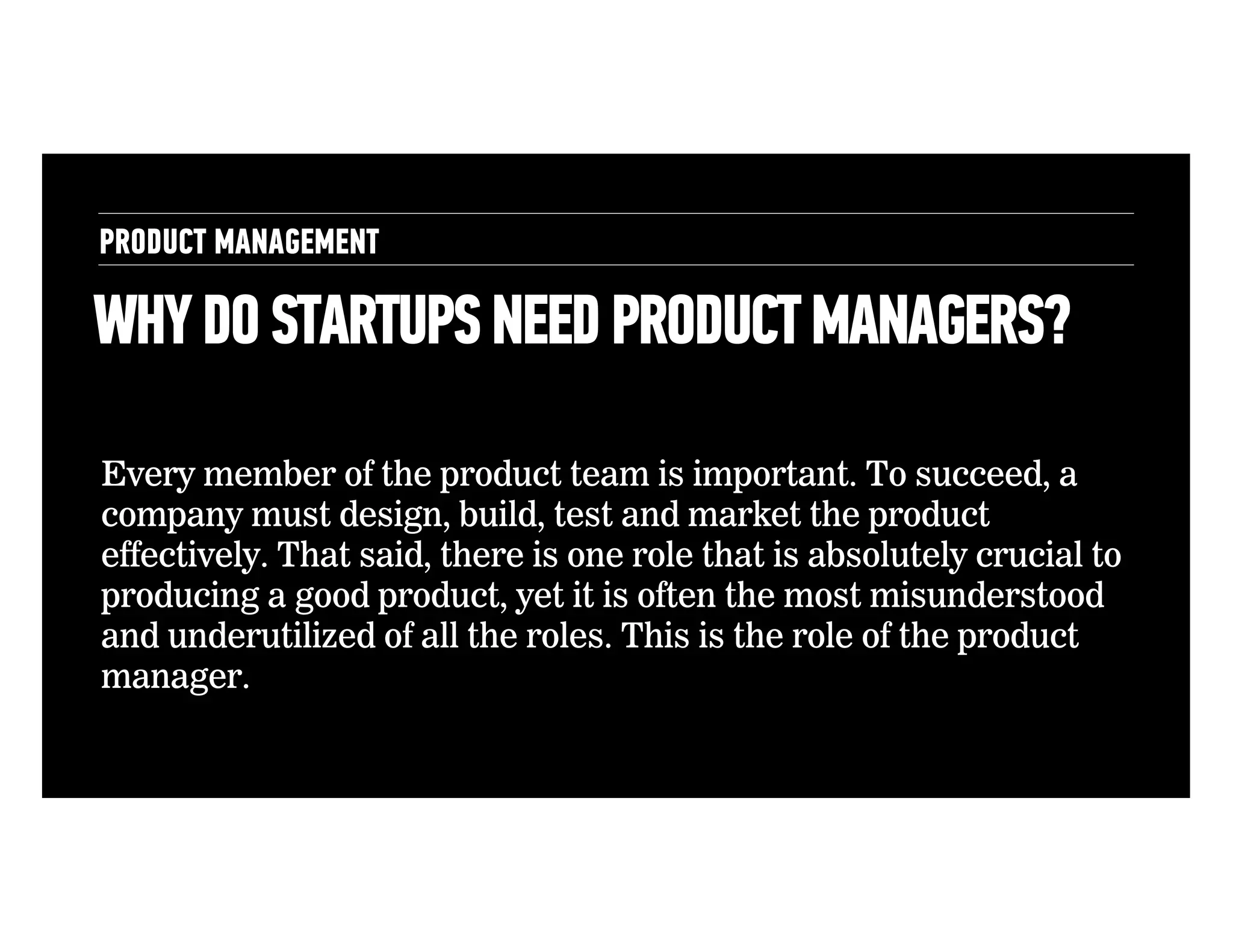 PRODUCT MANAGEMENT

WHY DO STARTUPS NEED PRODUCT MANAGERS?
Every member of the product team is important. To succeed, a
company must design, build, test and market the product
effectively. That said, there is one role that is absolutely crucial to
producing a good product, yet it is often the most misunderstood
and underutilized of all the roles. This is the role of the product
manager.

 