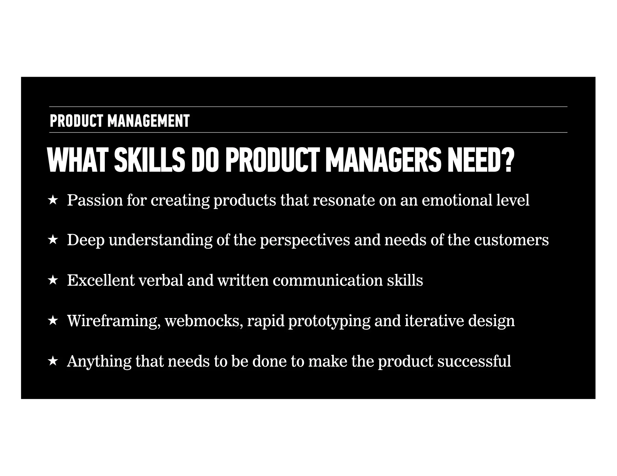 PRODUCT MANAGEMENT

WHAT SKILLS DO PRODUCT MANAGERS NEED?
!  Passion for creating products that resonate on an emotional level
!  Deep understanding of the perspectives and needs of the customers
!  Excellent verbal and written communication skills
!  Wireframing, webmocks, rapid prototyping and iterative design
!  Anything that needs to be done to make the product successful

 