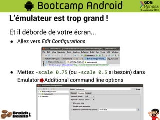 L’émulateur est trop grand !
Et il déborde de votre écran...
● Allez vers Edit Configurations
● Mettez -scale 0.75 (ou -scale 0.5 si besoin) dans
Emulator Additional command line options
 