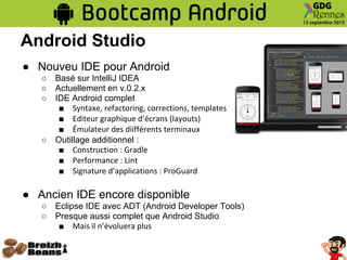 Android Studio
● Nouveu IDE pour Android
○ Basé sur IntelliJ IDEA
○ Actuellement en v.0.2.x
○ IDE Android complet
■ Syntaxe, refactoring, corrections, templates
■ Editeur graphique d’écrans (layouts)
■ Émulateur des diifférents terminaux
○ Outillage additionnel :
■ Construction : Gradle
■ Performance : Lint
■ Signature d’applications : ProGuard
● Ancien IDE encore disponible
○ Eclipse IDE avec ADT (Android Developer Tools)
○ Presque aussi complet que Android Studio
■ Mais il n’évoluera plus
 