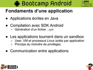 Fondaments d’une application
● Applications écrites en Java
● Compilation avec SDK Android
○ Génération d’un fichier .apk
● Les applications tournent dans un sandbox
○ User, VM et processus Linux isolés par application
○ Principe du moindre de privilèges
● Communication entre applications
 