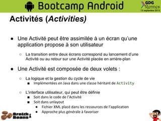 Activités (Activities)
● Une Activité peut être assimilée à un écran qu’une
application propose à son utilisateur
○ La transition entre deux écrans correspond au lancement d’une
Activité ou au retour sur une Activité placée en arrière-plan
● Une Activité est composée de deux volets :
○ La logique et la gestion du cycle de vie
■ Implémentées en Java dans une classe héritant de Activity
○ L'interface utilisateur, qui peut être définie
■ Soit dans le code de l’Activité
■ Soit dans unlayout
● Fichier XML placé dans les ressources de l’application
● Approche plus générale à favoriser
 