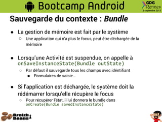 Sauvegarde du contexte : Bundle
● La gestion de mémoire est fait par le système
○ Une application qui n’a plus le focus, peut être déchargée de la
mémoire
● Lorsqu’une Activité est suspendue, on appelle à
onSaveInstanceState(Bundle outState)
○ Par défaut il sauvegarde tous les champs avec idéntifiant
■ Formulaires de saisie…
● Si l’application est déchargée, le système doit la
rédémarrer lorsqu’elle récupère le focus
○ Pour récupérer l’état, il lui donnera le bundle dans
onCreate(Bundle savedInstanceState)
 