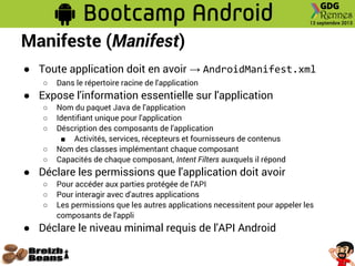 Manifeste (Manifest)
● Toute application doit en avoir → AndroidManifest.xml
○ Dans le répertoire racine de l'application
● Expose l'information essentielle sur l'application
○ Nom du paquet Java de l'application
○ Identifiant unique pour l'application
○ Déscription des composants de l'application
■ Activités, services, récepteurs et fournisseurs de contenus
○ Nom des classes implémentant chaque composant
○ Capacités de chaque composant, Intent Filters auxquels il répond
● Déclare les permissions que l'application doit avoir
○ Pour accéder aux parties protégée de l'API
○ Pour interagir avec d'autres applications
○ Les permissions que les autres applications necessitent pour appeler les
composants de l'appli
● Déclare le niveau minimal requis de l'API Android
 