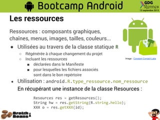 Les ressources
Ressources : composants graphiques,
chaînes, menus, images, tailles, couleurs...
● Utilisées au travers de la classe statique R
○ Régénérée à chaque changement du projet
○ Incluant les ressources
■ déclarées dans le Manifeste
■ pour lesquelles les fichiers associés
sont dans le bon repértoire
● Utilisation : android.R.type_ressource.nom_ressource
En récupérant une instance de la classe Resources :
Resources res = getResources();
String hw = res.getString(R.string.hello);
XXX o = res.getXXX(id);
Image : Constant Contact Labs
 
