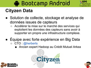 Cityzen Data
● Solution de collecte, stockage et analyse de
données issues de capteurs
○ Accélérer la mise sur le marché des services qui
exploitent les données des capteurs sans avoir à
supporter en propre une infrastructure complexe.
● Équipe avec forte expérience en Big Data
○ CTO : @herberts
■ Ancien expert Hadoop au Crédit Mutuel Arkea
 