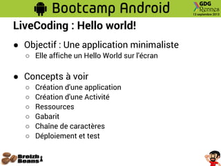 LiveCoding : Hello world!
● Objectif : Une application minimaliste
○ Elle affiche un Hello World sur l'écran
● Concepts à voir
○ Création d'une application
○ Création d'une Activité
○ Ressources
○ Gabarit
○ Chaîne de caractères
○ Déploiement et test
 