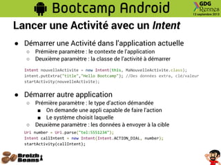 Lancer une Activité avec un Intent
● Démarrer une Activité dans l’application actuelle
○ Prémière paramètre : le contexte de l’application
○ Deuxième paramètre : la classe de l’activité à démarrer
Intent nouvelleActivite = new Intent(this, MaNouvelleActivite.class);
intent.putExtra("title","Hello Bootcamp"); //Des données extra, clé/valeur
startActivity(nouvelleActivite);
● Démarrer autre application
○ Prémière paramètre : le type d’action démandée
■ On demande une appli capable de faire l’action
■ Le système choisit laquelle
○ Deuxième paramètre : les données à envoyer à la cible
Uri number = Uri.parse("tel:5551234");
Intent callIntent = new Intent(Intent.ACTION_DIAL, number);
startActivity(callIntent);
 