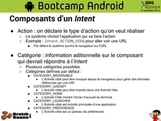 Composants d’un Intent
● Action : on déclare le type d’action qu’on veut réaliser
○ Le système choisit l’application qui va faire l’action
○ Exemple : Intent.ACTION_VIEW pour aller voir une URL
■ Par défaut le système ouvrira le navigateur sur l’URL
● Catégorie : information aditionnelle sur le composant
qui devrait répondre à l’Intent
○ Plusieurs catégories possibles
○ Catégories définies par défaut :
■ CATEGORY_BROWSABLE
● L’Activité cible peut être invoqué depuis le navigateur pour gérer des données
référencés par une URI
■ CATEGORY_GADGET
● L’Activité cible peut être inserée dans une Activité hôte
■ CATEGORY_HOME
● L’activité Cible montre l’écran d’accueil du terminal
■ CATEGORY_LAUNCHER
● L’Activité cible est Activité principale d’une application
■ CATEGORY_PREFERENCE
● L’Activité cible est un paneau de préférences
 