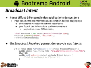 Broadcast Intent
● Intent diffusé à l'ensemble des applications du système
○ Pour transmettre des informations à destination d’autres applications
■ demander la réalisation d’actions spécifiques
■ pour fournir des informations sur l’environnement
● appel entrant, réseau Wi-Fi connecté…
Intent broadcast = new Intent(MyBroadcastReceiver.VIEW);
broadcast.putExtra("extra", "Hello GDG!");
sendBroadcast(broadcast);
● Un Broadcast Received permet de recevoir ces Intents
public final class MyBroadcastReceiver extends BroadcastReceiver {
public static final String VIEW ="org.gdgrennes.intent.action.VIEW";
@Override
public void onReceive(Context context, Intent intent) {
// Code de traitement de l’Intent ici.
}
}
 